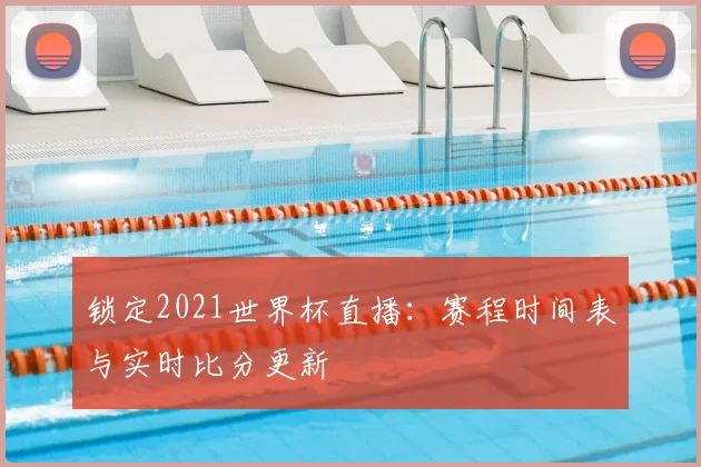 锁定2021世界杯直播：赛程时间表与实时比分更新