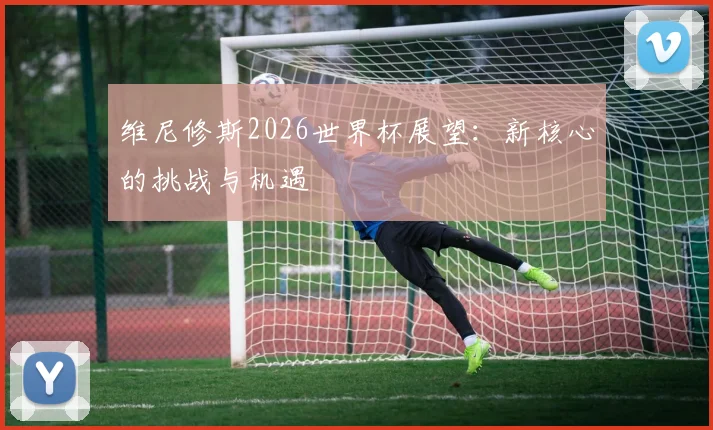 维尼修斯2026世界杯展望：新核心的挑战与机遇