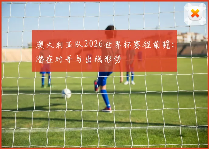 澳大利亚队2026世界杯赛程前瞻:潜在对手与出线形势