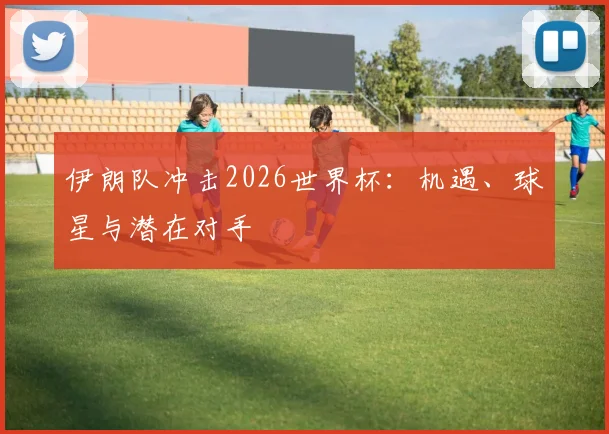 伊朗队冲击2026世界杯：机遇、球星与潜在对手
